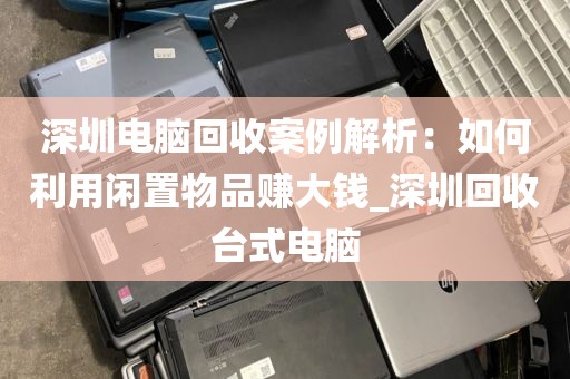 深圳电脑回收案例解析：如何利用闲置物品赚大钱_深圳回收台式电脑